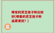 哪家的灵芝孢子粉比较好(哪里的灵芝孢子粉品质更优？)