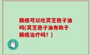 肠癌可以吃灵芝孢子油吗(灵芝孢子油有助于肠癌治疗吗？)