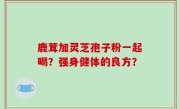 鹿茸加灵芝孢子粉一起喝？强身健体的良方？