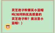 灵芝孢子粉要买小蓝帽吗(如何购买高质量的灵芝孢子粉？需注意小蓝帽！)