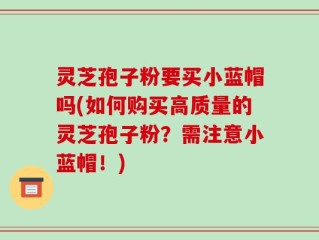 灵芝孢子粉要买小蓝帽吗(如何购买高质量的灵芝孢子粉？需注意小蓝帽！)