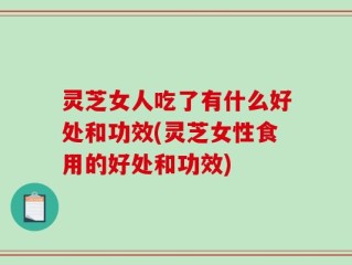 灵芝女人吃了有什么好处和功效(灵芝女性食用的好处和功效)