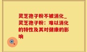 灵芝孢子粉不被消化_灵芝孢子粉：难以消化的特性及其对健康的影响