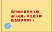 盗汗能吃灵芝孢子粉_盗汗问题，灵芝孢子粉能否提供帮助？)