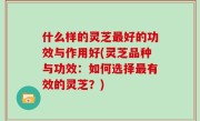 什么样的灵芝最好的功效与作用好(灵芝品种与功效：如何选择最有效的灵芝？)