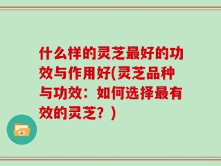 什么样的灵芝最好的功效与作用好(灵芝品种与功效：如何选择最有效的灵芝？)