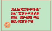 怎么做灵芝孢子粉推广(推广灵芝孢子粉的新标题：提升健康 养生佳品-灵芝孢子粉)