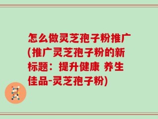 怎么做灵芝孢子粉推广(推广灵芝孢子粉的新标题：提升健康 养生佳品-灵芝孢子粉)