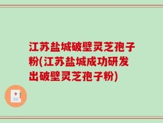 江苏盐城破壁灵芝孢子粉(江苏盐城成功研发出破壁灵芝孢子粉)