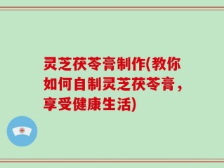 灵芝茯苓膏制作(教你如何自制灵芝茯苓膏，享受健康生活)