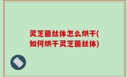 灵芝菌丝体怎么烘干(如何烘干灵芝菌丝体)