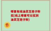 哪里有线油灵芝孢子粉买(线上哪里可以买到油灵芝孢子粉)