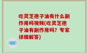 吃灵芝孢子油有什么副作用吗视频(吃灵芝孢子油有副作用吗？专家详细解答)