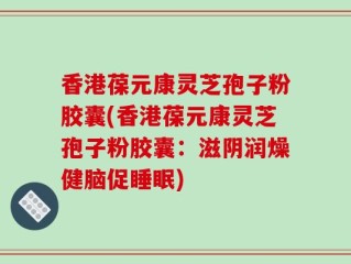 香港葆元康灵芝孢子粉胶囊(香港葆元康灵芝孢子粉胶囊：滋阴润燥健脑促睡眠)