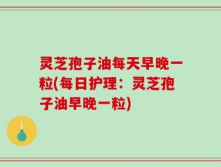 灵芝孢子油每天早晚一粒(每日护理：灵芝孢子油早晚一粒)