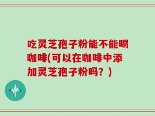 吃灵芝孢子粉能不能喝咖啡(可以在咖啡中添加灵芝孢子粉吗？)