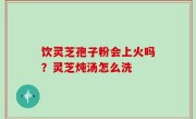 饮灵芝孢子粉会上火吗？灵芝炖汤怎么洗
