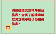 纯峰破壁灵芝孢子粉价格表？全面了解纯峰破壁灵芝孢子粉价格相关信息？