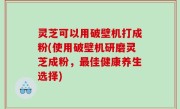 灵芝可以用破壁机打成粉(使用破壁机研磨灵芝成粉，最佳健康养生选择)