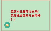灵芝小儿都可以吃不(灵芝适合婴幼儿食用吗？)