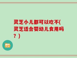 灵芝小儿都可以吃不(灵芝适合婴幼儿食用吗？)