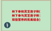 林下参和灵芝孢子粉(林下参与灵芝孢子粉：双倍营养的完美组合)