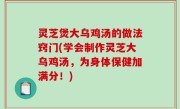 灵芝煲大乌鸡汤的做法窍门(学会制作灵芝大乌鸡汤，为身体保健加满分！)