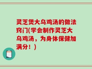 灵芝煲大乌鸡汤的做法窍门(学会制作灵芝大乌鸡汤，为身体保健加满分！)