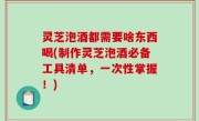 灵芝泡酒都需要啥东西喝(制作灵芝泡酒必备工具清单，一次性掌握！)