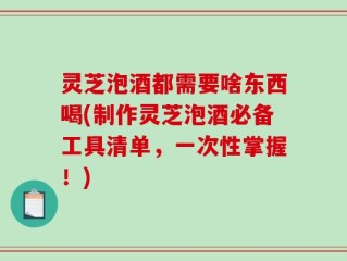 灵芝泡酒都需要啥东西喝(制作灵芝泡酒必备工具清单，一次性掌握！)