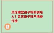 灵芝破壁孢子粉的创始人？灵芝孢子粉产地排行榜