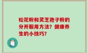 松花粉和灵芝孢子粉的分开服用方法？健康养生的小技巧？