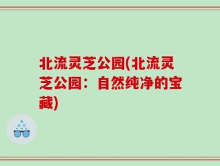 北流灵芝公园(北流灵芝公园：自然纯净的宝藏)
