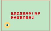 兄弟灵芝孢子粉？孢子粉市面售价是多少