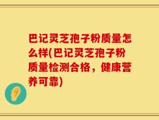 巴记灵芝孢子粉质量怎么样(巴记灵芝孢子粉质量检测合格，健康营养可靠)