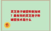 灵芝孢子破壁粉新加坡？最有效的灵芝孢子粉破壁技术是什么