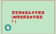 灵芝泡水怎么才不苦涩(如何泡灵芝水不苦涩？)