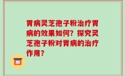 胃病灵芝孢子粉治疗胃病的效果如何？探究灵芝孢子粉对胃病的治疗作用？