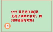 化疗 灵芝孢子油(灵芝孢子油助力化疗，提升肿瘤治疗效果)