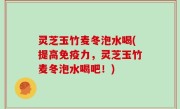 灵芝玉竹麦冬泡水喝(提高免疫力，灵芝玉竹麦冬泡水喝吧！)
