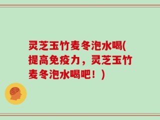 灵芝玉竹麦冬泡水喝(提高免疫力，灵芝玉竹麦冬泡水喝吧！)