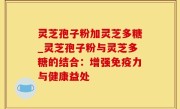 灵芝孢子粉加灵芝多糖_灵芝孢子粉与灵芝多糖的结合：增强免疫力与健康益处