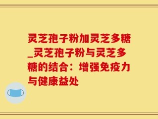 灵芝孢子粉加灵芝多糖_灵芝孢子粉与灵芝多糖的结合：增强免疫力与健康益处