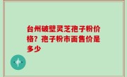 台州破壁灵芝孢子粉价格？孢子粉市面售价是多少