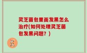 灵芝菌包里面发黑怎么治疗(如何处理灵芝菌包发黑问题？)