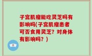 子宫肌瘤能吃灵芝吗有影响吗(子宫肌瘤患者可否食用灵芝？对身体有影响吗？)