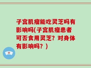 子宫肌瘤能吃灵芝吗有影响吗(子宫肌瘤患者可否食用灵芝？对身体有影响吗？)
