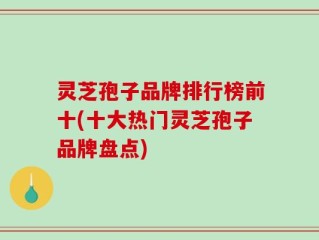 灵芝孢子品牌排行榜前十(十大热门灵芝孢子品牌盘点)