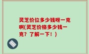 灵芝价位多少钱呀一克啊(灵芝价格多少钱一克？了解一下！)