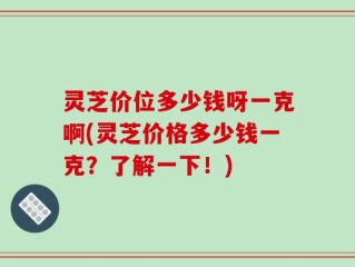 灵芝价位多少钱呀一克啊(灵芝价格多少钱一克？了解一下！)
